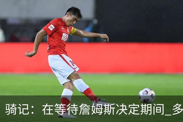 骑记：在等待詹姆斯决定期间 多位骑士内部成员一度相信他会回归